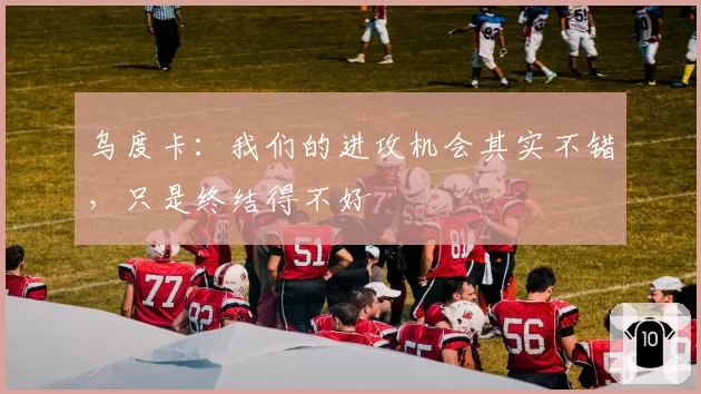 乌度卡：我们的进攻机会其实不错，只是终结得不好