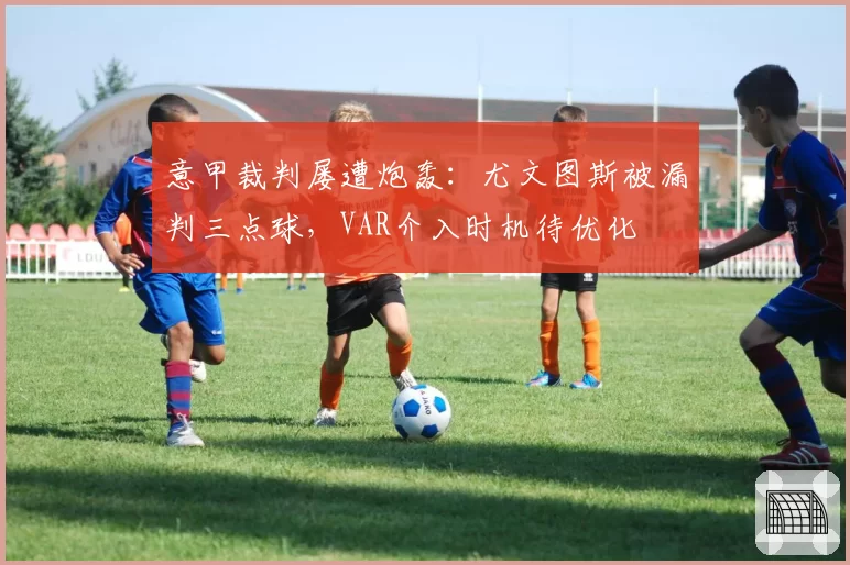 意甲裁判屡遭炮轰：尤文图斯被漏判三点球，VAR介入时机待优化