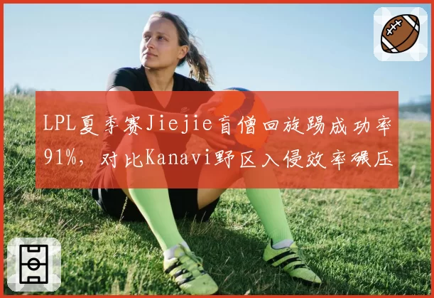 LPL夏季赛Jiejie盲僧回旋踢成功率91%，对比Kanavi野区入侵效率碾压同期