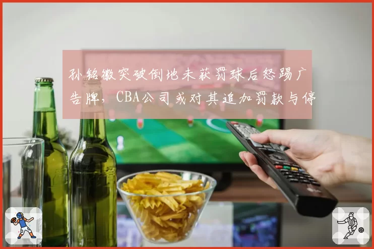 孙铭徽突破倒地未获罚球后怒踢广告牌，CBA公司或对其追加罚款与停赛