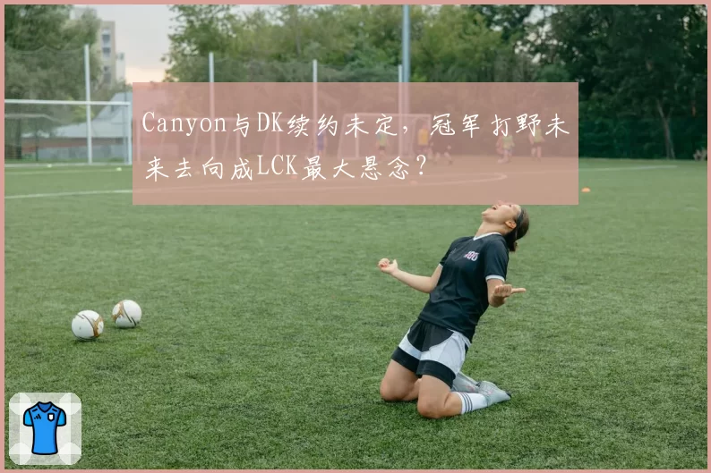 Canyon与DK续约未定,冠军打野未来去向成LCK最大悬念?