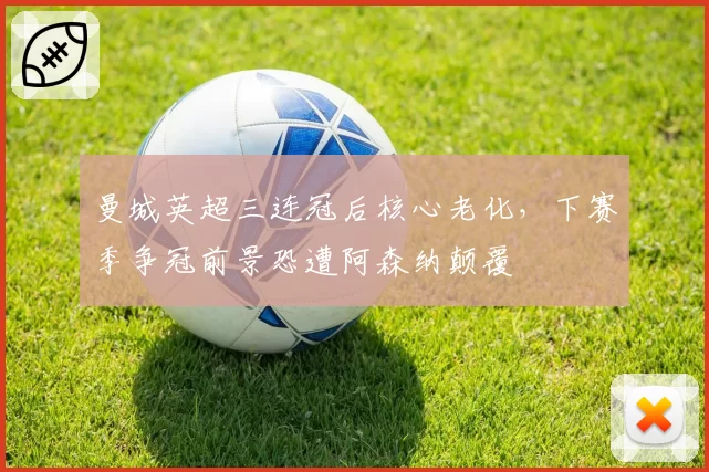 曼城英超三连冠后核心老化，下赛季争冠前景恐遭阿森纳颠覆