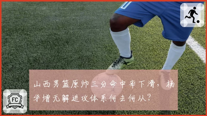 山西男篮原帅三分命中率下滑,杨学增无解进攻体系何去何从?