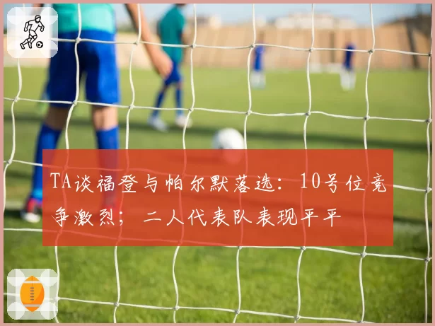 TA谈福登与帕尔默落选：10号位竞争激烈；二人代表队表现平平