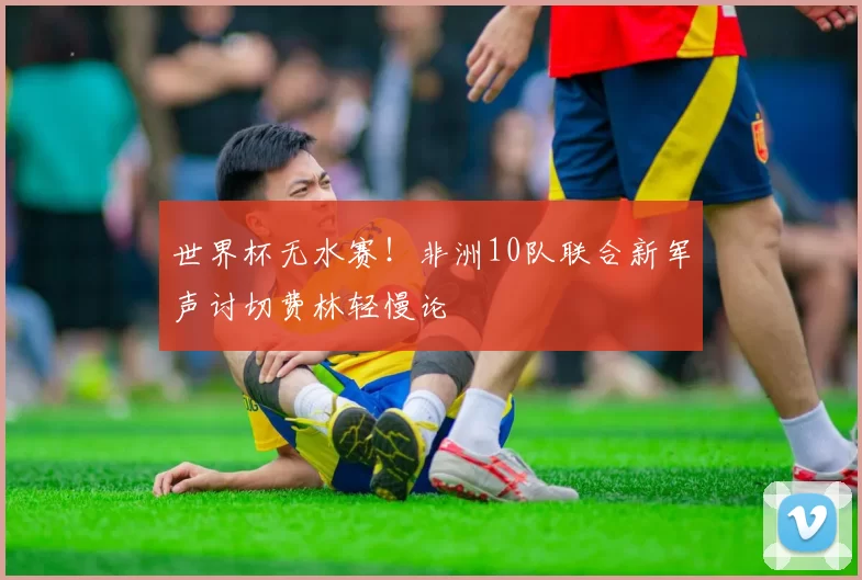 世界杯无水赛！非洲10队联合新军声讨切费林轻慢论