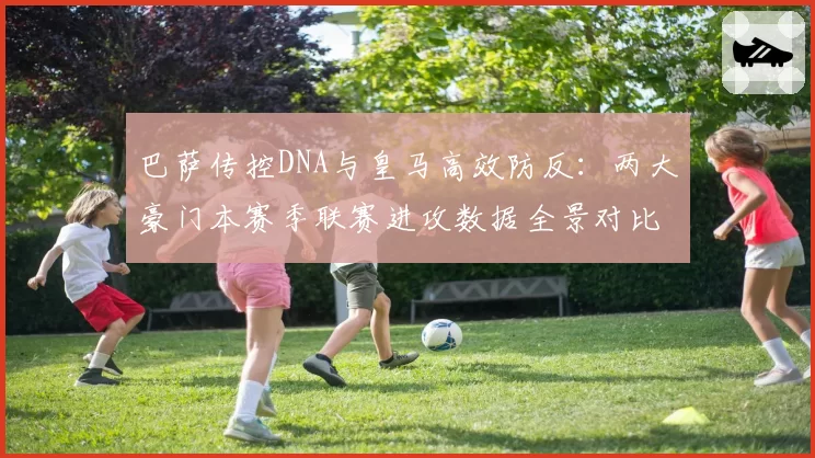 巴萨传控DNA与皇马高效防反:两大豪门本赛季联赛进攻数据全景对比