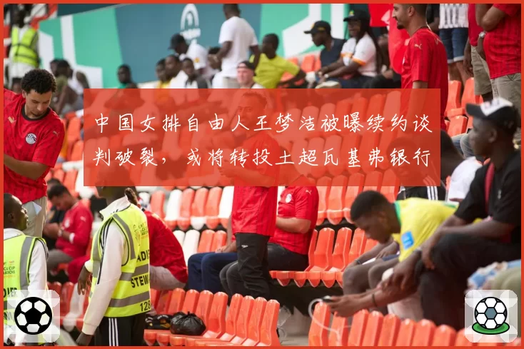 中国女排自由人王梦洁被曝续约谈判破裂，或将转投土超瓦基弗银行？