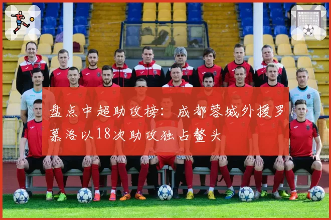 盘点中超助攻榜:成都蓉城外援罗慕洛以18次助攻独占鳌头