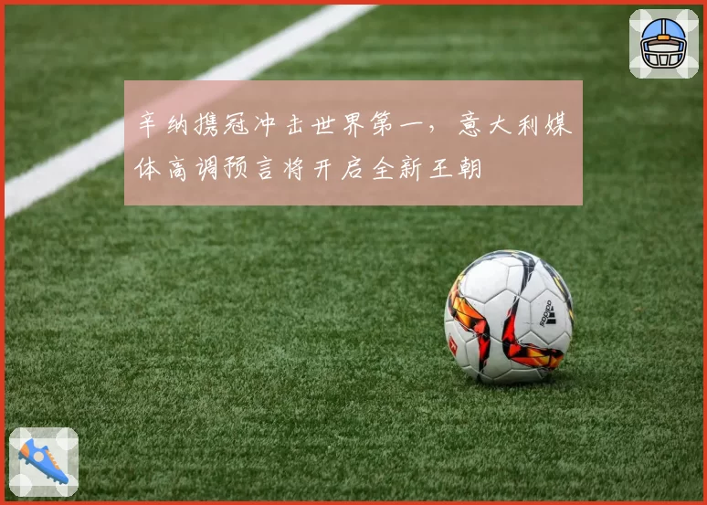 辛纳携冠冲击世界第一,意大利媒体高调预言将开启全新王朝