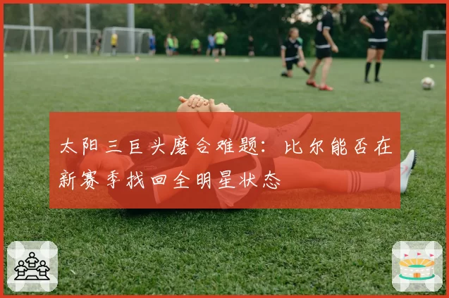 太阳三巨头磨合难题:比尔能否在新赛季找回全明星状态