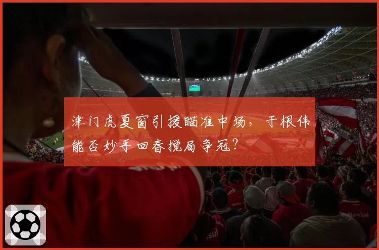 津门虎夏窗引援瞄准中场，于根伟能否妙手回春搅局争冠？