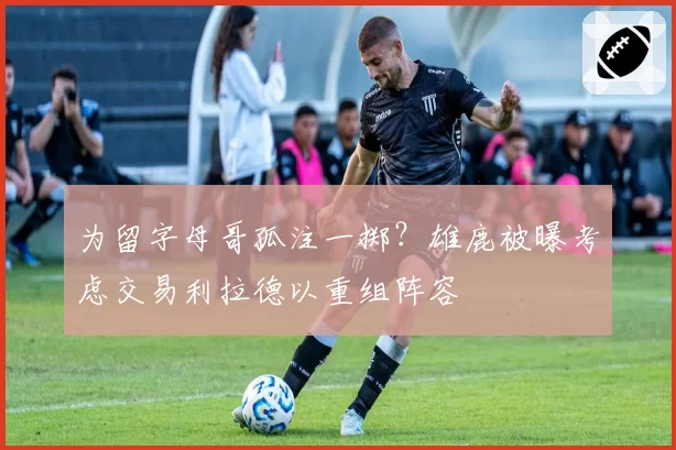 为留字母哥孤注一掷？雄鹿被曝考虑交易利拉德以重组阵容