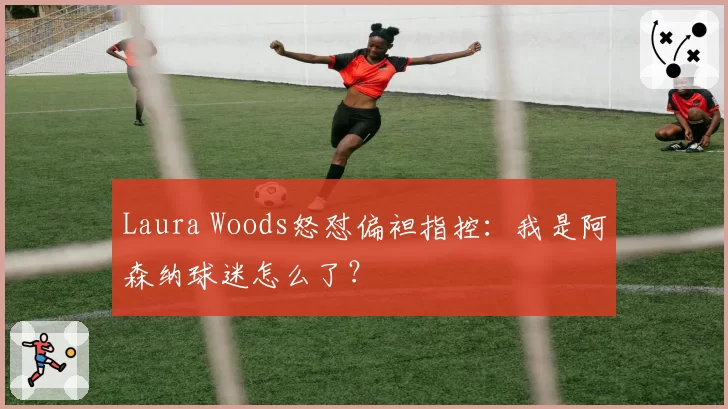 Laura Woods怒怼偏袒指控：我是阿森纳球迷怎么了？