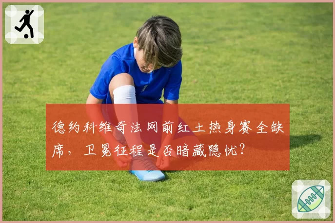 德约科维奇法网前红土热身赛全缺席，卫冕征程是否暗藏隐忧？