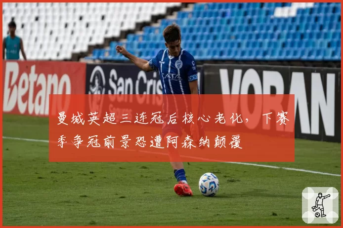 曼城英超三连冠后核心老化，下赛季争冠前景恐遭阿森纳颠覆