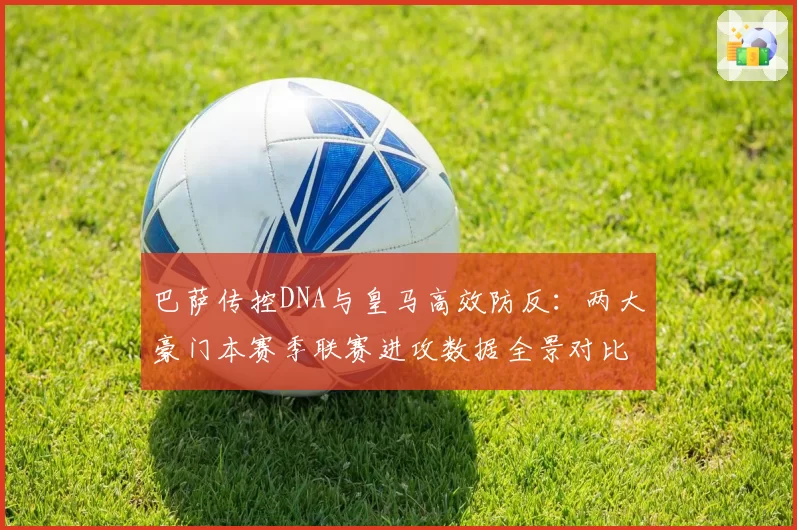 巴萨传控DNA与皇马高效防反：两大豪门本赛季联赛进攻数据全景对比