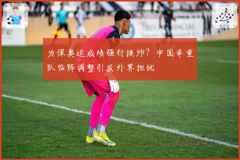 为保奥运成绩强行换帅？中国举重队临阵调整引发外界担忧