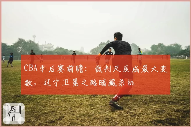 CBA季后赛前瞻：裁判尺度成最大变数，辽宁卫冕之路暗藏杀机