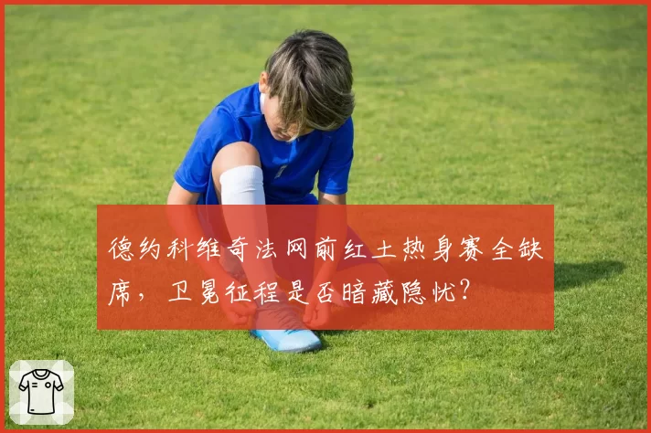 德约科维奇法网前红土热身赛全缺席，卫冕征程是否暗藏隐忧？