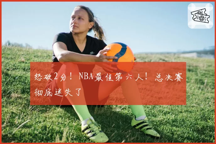 怒砍2分！NBA最佳第六人！总决赛彻底迷失了