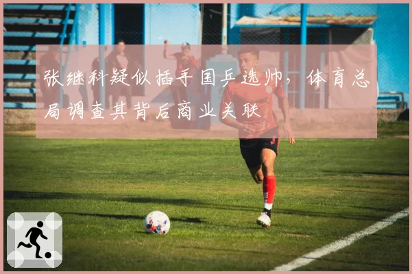张继科疑似插手国乒选帅，体育总局调查其背后商业关联