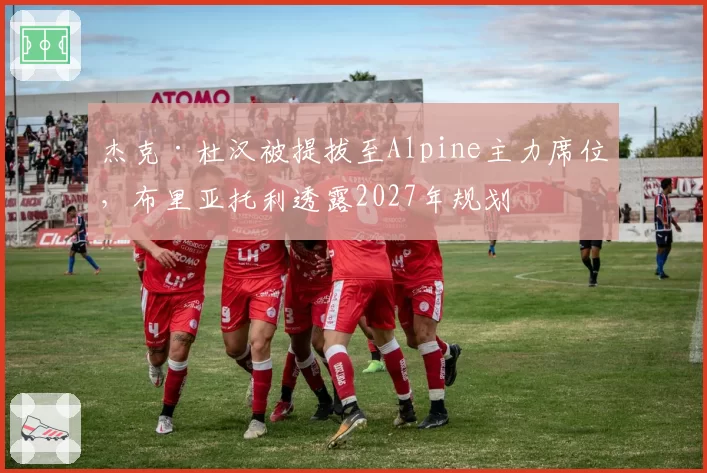 杰克·杜汉被提拔至Alpine主力席位，布里亚托利透露2027年规划