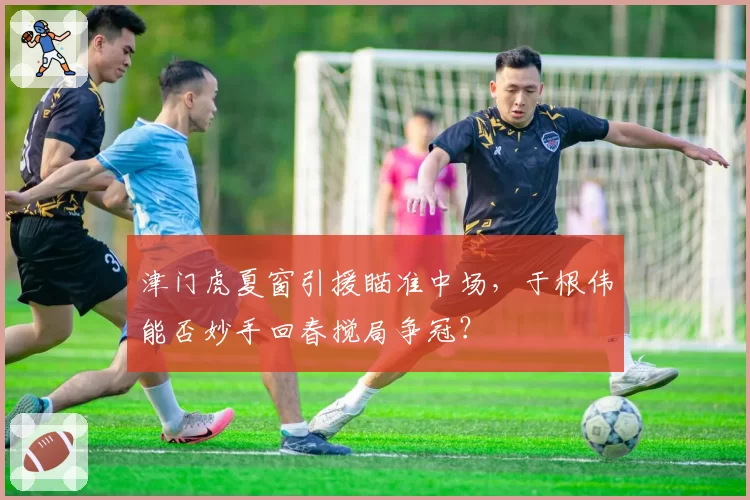 津门虎夏窗引援瞄准中场，于根伟能否妙手回春搅局争冠？