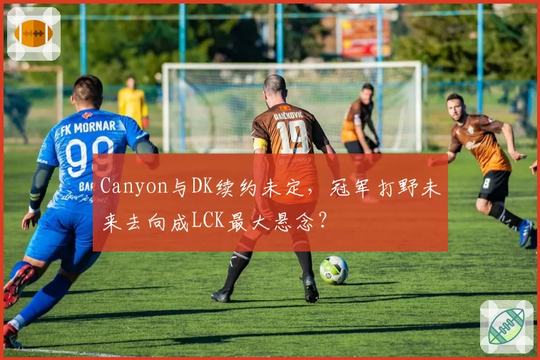 Canyon与DK续约未定,冠军打野未来去向成LCK最大悬念?