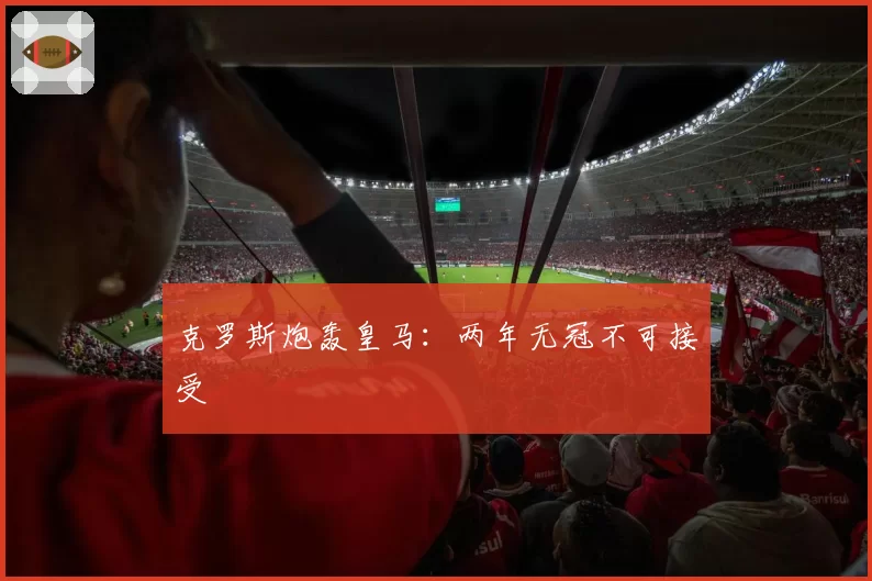 克罗斯炮轰皇马:两年无冠不可接受