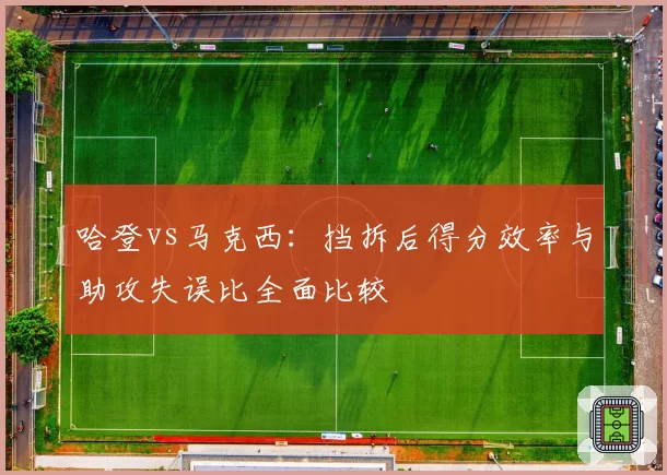 哈登vs马克西：挡拆后得分效率与助攻失误比全面比较