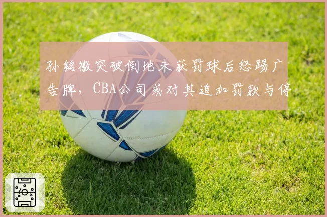 孙铭徽突破倒地未获罚球后怒踢广告牌，CBA公司或对其追加罚款与停赛