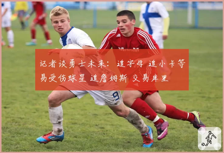 记者谈勇士未来：追字母 追小卡等易受伤球星 追詹姆斯 交易库里