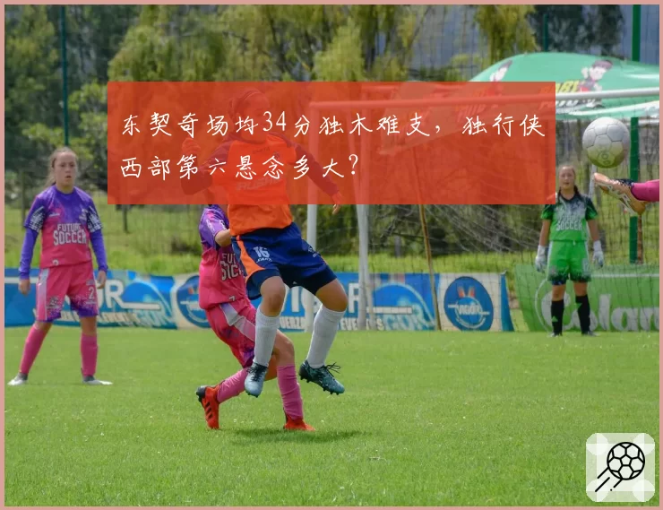 东契奇场均34分独木难支，独行侠西部第六悬念多大？