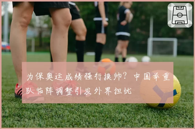 为保奥运成绩强行换帅?中国举重队临阵调整引发外界担忧