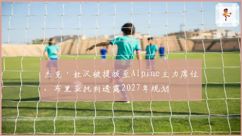 杰克·杜汉被提拔至Alpine主力席位，布里亚托利透露2027年规划