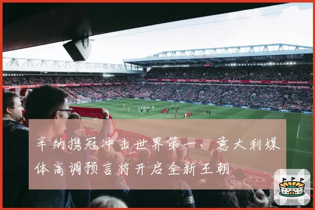 辛纳携冠冲击世界第一，意大利媒体高调预言将开启全新王朝