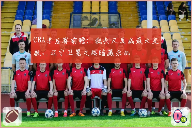 CBA季后赛前瞻：裁判尺度成最大变数，辽宁卫冕之路暗藏杀机