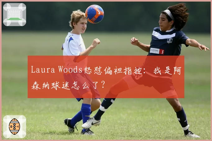 Laura Woods怒怼偏袒指控：我是阿森纳球迷怎么了？