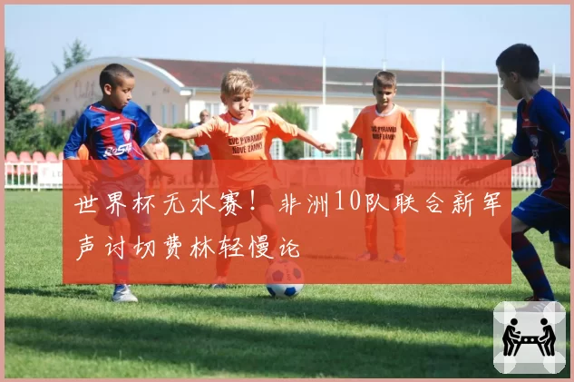 世界杯无水赛！非洲10队联合新军声讨切费林轻慢论