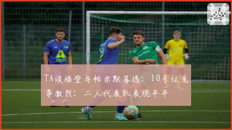TA谈福登与帕尔默落选：10号位竞争激烈；二人代表队表现平平