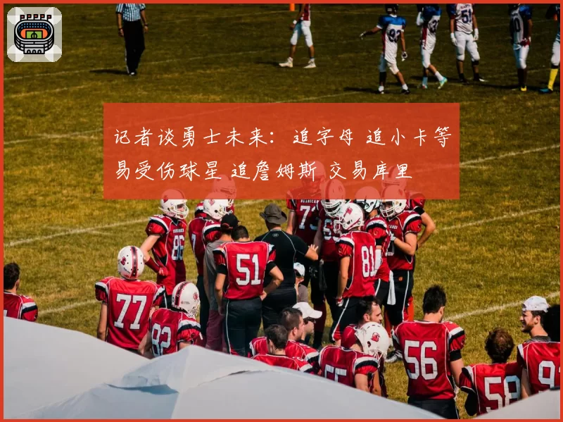 记者谈勇士未来：追字母 追小卡等易受伤球星 追詹姆斯 交易库里