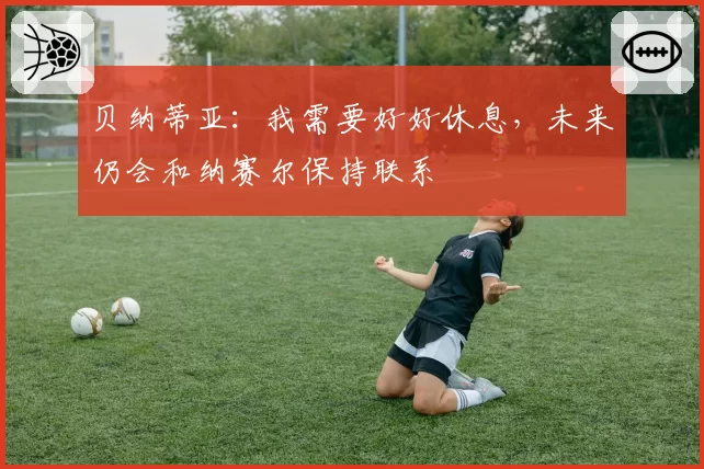 贝纳蒂亚：我需要好好休息，未来仍会和纳赛尔保持联系